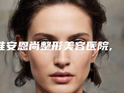 淮安恩尚整形美容医院,淮安恩尚医疗美容整形门诊部技术大比拼