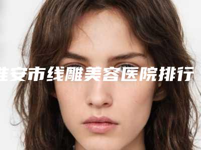 淮安市线雕美容医院排行榜前十名实力名单更新(淮安市线雕美容整形医院)