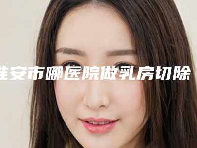 淮安市哪医院做乳房切除手术-淮安华薇医疗美容门诊部科室绝不踩雷