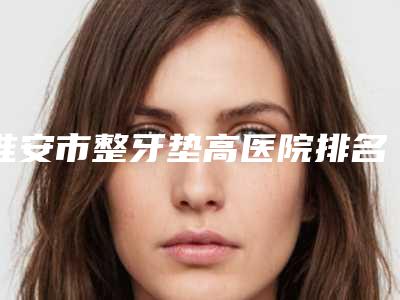 淮安市整牙垫高医院排名榜前十位力推(淮安市整牙垫高口腔医院口碑、技术优势、效果一站式科普)