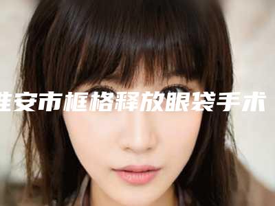 淮安市框格释放眼袋手术整形医院(淮安童颜焕美医疗美容门诊部大众喜爱度高口碑好)
