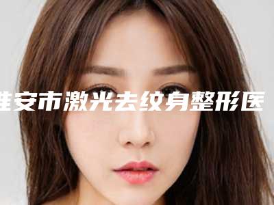 淮安市激光去纹身整形医院(淮安一院整形美容科实力有保障)