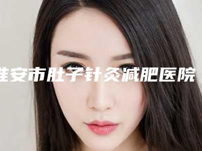 淮安市肚子针灸减肥医院排行前十佳收录名单一览(淮安市肚子针灸减肥整形医院)