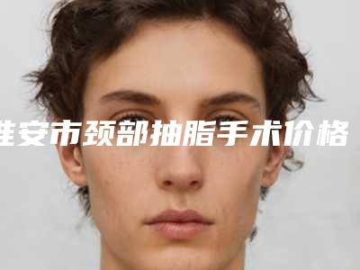 淮安市颈部抽脂手术价格(费用)清单特色项目正版-淮安市颈部抽脂手术大概需要费用是多少钱
