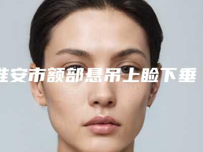淮安市额部悬吊上睑下垂矫正排行前10名哪里比较好-排名靠前淮安市整形医院