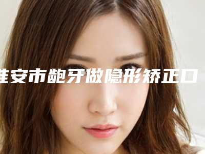 淮安市龅牙做隐形矫正口腔科价格表(收费标准)(8月-2月均价为:15448元)