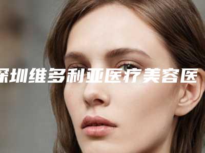深圳维多利亚医疗美容医院,深圳汇仁整形美容中心各方技术和审美在线PK