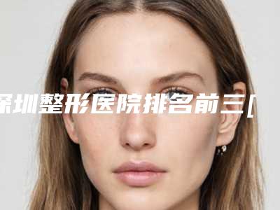 深圳整形医院排名前三[深圳整形医院排名前三的三甲]