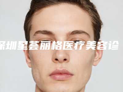 深圳星荟丽格医疗美容诊所客服-价位表2025,火热上线