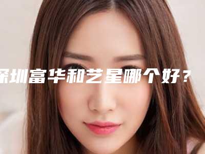 深圳富华和艺星哪个好?多方位优势对比,谁的性比价高?
