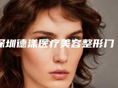 深圳德漾医疗美容整形门诊部价格表(费用)2025崭新预览附面部抽脂填充案例