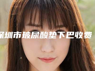 深圳市玻尿酸垫下巴收费标准目前曝光-深圳市玻尿酸垫下巴均价为7030元
