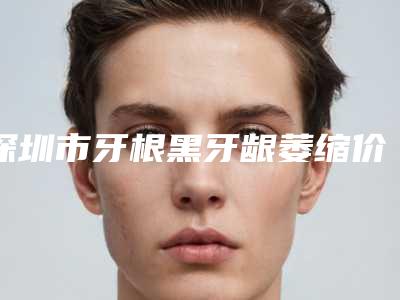 深圳市牙根黑牙龈萎缩价目表口碑2025-深圳市牙根黑牙龈萎缩价格