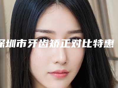 深圳市牙齿矫正对比特惠季活动价格表-深圳市牙齿矫正对比价格