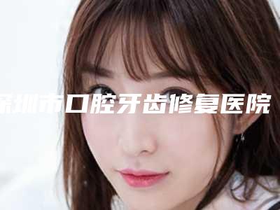 深圳市口腔牙齿修复医院上榜名单前十强评价极高(深圳市口腔牙齿修复口腔医院打造技术口碑王牌)