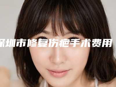 深圳市修复伤疤手术费用表明细及介绍一览-近8个月均价为12392元
