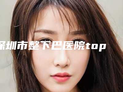 深圳市整下巴医院top10重磅盘点（深圳市整下巴整形医院）