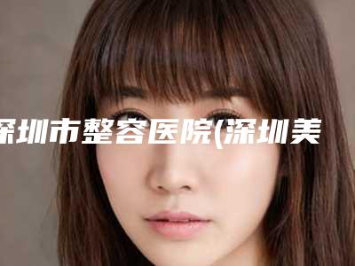 深圳市整容医院(深圳美莱美容整形医院口碑和技术大不一样)