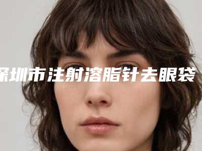 深圳市注射溶脂针去眼袋价格(费用)清单新版热度曝光(注射溶脂针去眼袋均价为：5402元）