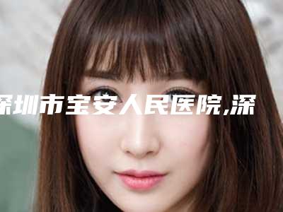 深圳市宝安人民医院,深圳人民医院整形美容外科你更看好哪一家