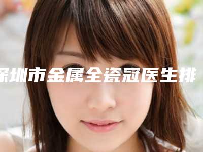 深圳市金属全瓷冠医生排名前十公立私立盘点-深圳市罗羽桦口腔医生