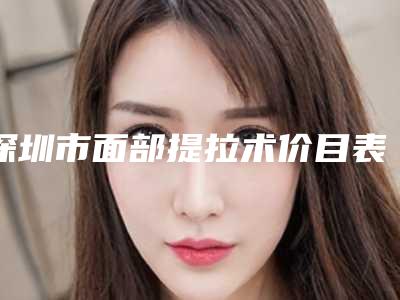 深圳市面部提拉术价目表分享2025-深圳市面部提拉术医院手术价钱多少