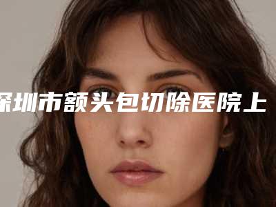 深圳市额头包切除医院上榜名单top10强正规名单（深圳宝丽医疗美容整形门诊部医美5强实力口碑盘点-附价格）