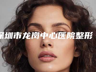 深圳市龙岗中心医院整形外科与深圳第二人民医院整形科分析哪家效果更好