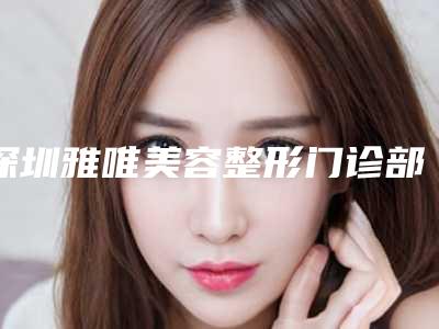 深圳雅唯美容整形门诊部价格(价目)火热上线项目信息2025更新附注射器吸脂瘦脸案例