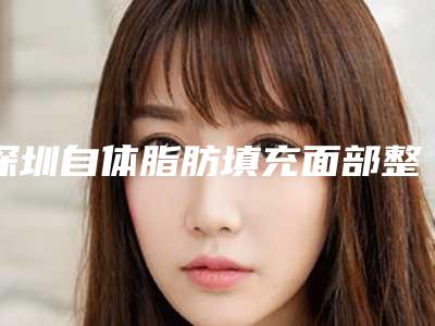 深圳自体脂肪填充面部整容医院排名及注意事项(深圳自体脂肪面部填充整形哪家好)