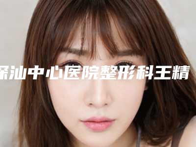 深汕中心医院整形科王精诚医生,王健民医生资料简介、等信息公布