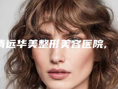 清远华美整形美容医院,清远缔尔美医疗美容诊所技术实力、口碑评价、价格表PK