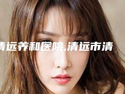 清远养和医院,清远市清城区立峰医学美容诊所看看哪家实力强