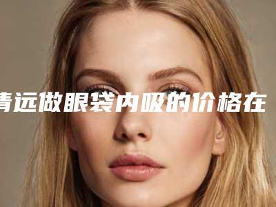 清远做眼袋内吸的价格在北京是多少