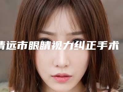清远市眼睛视力纠正手术医院-清远市眼睛视力纠正手术医院排名榜网友力荐名单公开