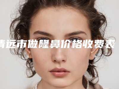 清远市做隆鼻价格收费表全部项目正规官方2025释出-清远市做隆鼻价格行情