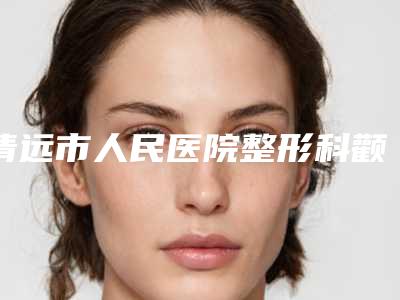 清远市人民医院整形科颧骨颧弓去除医院做怎么样-附整形价格(价目)表