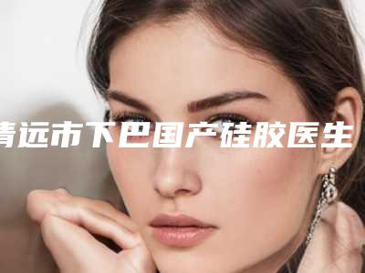 清远市下巴国产硅胶医生排行榜前10位重点分析-清远市曹银光整形医生