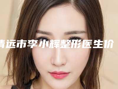 清远市李小辉整形医生价格(费用)清单新年版全新上线