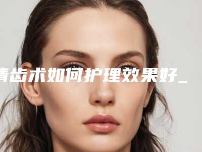 清齿术如何护理效果好_清齿后的日常护理有什么