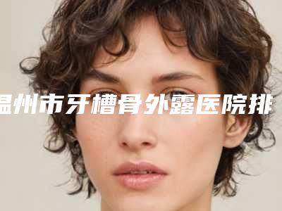 温州市牙槽骨外露医院排名术后效果包你满意（温州雅圣口腔门诊部get私立医美优势）