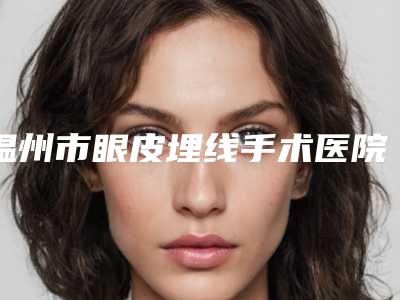 温州市眼皮埋线手术医院名单大全赶紧来了解一下(温州市眼皮埋线手术整形医院)