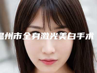 温州市全身激光美白手术价格(收费标准)2025分享-均价全身激光美白手术11754元