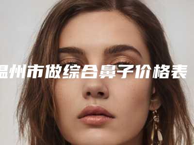 温州市做综合鼻子价格表热门项目大全公示-均价做综合鼻子15959元
