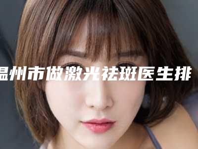 温州市做激光祛斑医生排名榜十强清单出炉-温州市做激光祛斑医生