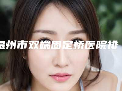 温州市双端固定桥医院排名口碑不赖(温州瑞安叶叔平口腔是权威)