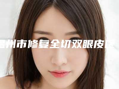 温州市修复全切双眼皮医院排名榜实力靠谱推荐给你（温州市修复全切双眼皮整形医院）