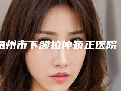 温州市下颌拉伸矫正医院在榜清单前十位权威测评(温州市下颌拉伸矫正整形医院)