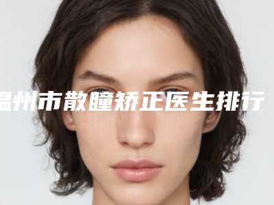 温州市散瞳矫正医生排行综合实力top10强靠谱名单公布-林小芬整形医生实力口碑出众