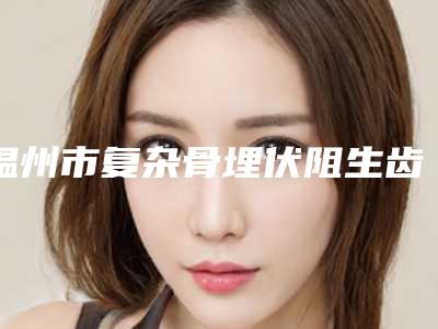 温州市复杂骨埋伏阻生齿医院在榜清单top10鲜有汇总(温州市复杂骨埋伏阻生齿口腔医院公立私立严选推荐)